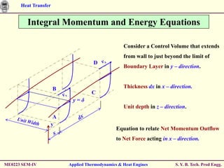 Heat Transfer


         Integral Momentum and Energy Equations

                                                   Consider a Control Volume that extends
                                                   from wall to just beyond the limit of
                                     D
                                                   Boundary Layer in y – direction.



                      B                            Thickness dx in x – direction.
                                    C
                           y=δ
                                                   Unit depth in z – direction.
                   A
                  y
                                                Equation to relate Net Momentum Outflow
                                                to Net Force acting in x – direction.



ME0223 SEM-IV             Applied Thermodynamics & Heat Engines           S. Y. B. Tech. Prod Engg.
 