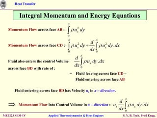 Heat Transfer


         Integral Momentum and Energy Equations
                                               2
  Momentum Flow across face AB :             u x dy
                                       0

                                              2       d     2
  Momentum Flow across face CD :             ux dy         ux dy . dx
                                       0
                                                      dx 0
                                             d
  Fluid also enters the control Volume            ux dy . dx
                                             dx 0
  across face BD with rate of :
                                           = Fluid leaving across face CD –
                                             Fluid entering across face AB

      Fluid entering across face BD has Velocity us in x – direction.

                                                                      d
         Momentum Flow into Control Volume in x – direction :      us      ux dy . dx
                                                                      dx 0
ME0223 SEM-IV             Applied Thermodynamics & Heat Engines          S. Y. B. Tech. Prod Engg.
 