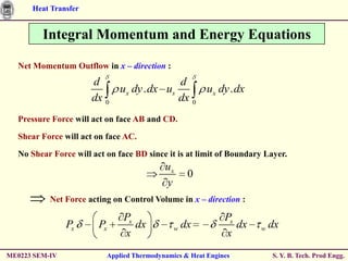 Heat Transfer


         Integral Momentum and Energy Equations

  Net Momentum Outflow in x – direction :
                      d                  d
                           ux dy . dx us      ux dy . dx
                      dx 0               dx 0
  Pressure Force will act on face AB and CD.

  Shear Force will act on face AC.

  No Shear Force will act on face BD since it is at limit of Boundary Layer.
                                           ux
                                                  0
                                           y
           Net Force acting on Control Volume in x – direction :

                               Px                            Px
                Px      Px        dx          w dx              dx   w   dx
                               x                             x
ME0223 SEM-IV             Applied Thermodynamics & Heat Engines          S. Y. B. Tech. Prod Engg.
 