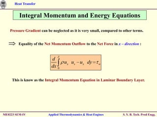 Heat Transfer


         Integral Momentum and Energy Equations

    Pressure Gradient can be neglected as it is very small, compared to other terms.


         Equality of the Net Momentum Outflow to the Net Force in x – direction :


                            d
                                 ux us ux dy               w
                            dx 0

     This is know as the Integral Momentum Equation in Laminar Boundary Layer.




ME0223 SEM-IV             Applied Thermodynamics & Heat Engines        S. Y. B. Tech. Prod Engg.
 