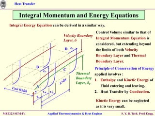 Heat Transfer


         Integral Momentum and Energy Equations
   Integral Energy Equation can be derived in a similar way.
                                                      Control Volume similar to that of
                                    Velocity Boundary
                                                      Integral Momentum Equation is
                                    Layer, δ
                                                      considered, but extending beyond
                                     D                the limits of both Velocity
                                                      Boundary Layer and Thermal
                                                      Boundary Layer.
                      B                                Principle of Conservation of Energy
                                    C
                                             Thermal applied involves :
                                             Boundary 1. Enthalpy and Kinetic Energy of
                                             Layer, δT
                   A                                      Fluid entering and leaving.
                  y                                      2. Heat Transfer by Conduction.

                                                          Kinetic Energy can be neglected
                                                          as it is very small.
ME0223 SEM-IV             Applied Thermodynamics & Heat Engines         S. Y. B. Tech. Prod Engg.
 