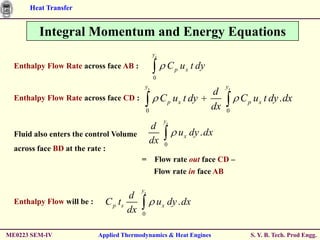 Heat Transfer


         Integral Momentum and Energy Equations
                                                  ys

  Enthalpy Flow Rate across face AB :                    C p u x t dy
                                                  0
                                           ys                                ys
                                                                        d
  Enthalpy Flow Rate across face CD :                  C p ux t dy                C p u x t dy . dx
                                              0
                                                                        dx   0
                                                        ys
                                                  d
  Fluid also enters the control Volume                       u x dy . dx
                                                  dx    0
  across face BD at the rate :
                                          = Flow rate out face CD –
                                            Flow rate in face AB

                                          ys
                                     d
  Enthalpy Flow will be :     C p ts                  u x dy . dx
                                     dx   0


ME0223 SEM-IV               Applied Thermodynamics & Heat Engines                    S. Y. B. Tech. Prod Engg.
 