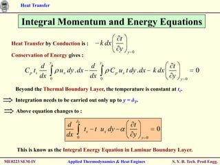 Heat Transfer


       Integral Momentum and Energy Equations
                                                    t
  Heat Transfer by Conduction is :         k dx
                                                    y   y 0
  Conservation of Energy gives :
                    ys                     ys
               d                      d                                     t
        C p ts            u x dy . dx           C p u x t dy . dx    k dx               0
               dx     0
                                      dx   0
                                                                            y   y 0

    Beyond the Thermal Boundary Layer, the temperature is constant at ts.

    Integration needs to be carried out only up to y = δT.

    Above equation changes to :
                                 T
                            d                              t
                                     ts t u x dy                      0
                            dx   0
                                                           y   y 0


     This is know as the Integral Energy Equation in Laminar Boundary Layer.

ME0223 SEM-IV               Applied Thermodynamics & Heat Engines           S. Y. B. Tech. Prod Engg.
 