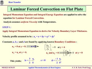 Heat Transfer


        Laminar Forced Convection on Flat Plate
 Integral Momentum Equation and Integral Energy Equation are applied to solve the
 equation for Laminar Forced Convection.
 Analysis assumes uniform Viscosity with Temperature.

STEP 1 :
Apply Integral Momentum Equation to derive for Velocity Boundary Layer Thickness.

Velocity profile assumed to be : ux = a + by + cy2 + dy3

Constants a, b, c and d are found by applying known Boundary Conditions :

           ux = 0 at y = 0.       a = 0.            ux
                                                            0 at y = δ
                                                    y                    2
           ux = us at y = δ.                                             ux
                                                   ux and uy = 0              0 at y = 0
                                                                         y2
                               3 us                           - 1 us
        This yields;     b=                  c=0         d=
                               2 δ                             2 δ3

ME0223 SEM-IV                  Applied Thermodynamics & Heat Engines          S. Y. B. Tech. Prod Engg.
 