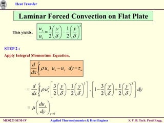Heat Transfer


        Laminar Forced Convection on Flat Plate
                                                   3
                      ux     3 y           1 y
     This yields;
                      us     2             2

STEP 2 :
Apply Integral Momentum Equation,

                d
                     ux us ux dy                    w
                dx 0

                                                        3                        3
                d                  3 y        1 y                 3 y    1 y
                           us2                              . 1                      dy
                dx    0
                                   2          2                   2      2

                      du x
                      dy         y 0

ME0223 SEM-IV                    Applied Thermodynamics & Heat Engines         S. Y. B. Tech. Prod Engg.
 