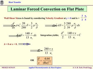 Heat Transfer


         Laminar Forced Convection on Flat Plate
                                                                                           3 us
  Wall Shear Stress is found by considering Velocity Gradient at y = 0 and is =
                                                                                           2 δ
           d        2 39      3    us                       2           3 280    us
                    u
                    s                                     u d
                                                            s                         dx
           dx         280     2                                         2 39
                                                                    2
                        140                                               140 x
                    d          dx           Integration yields;                  C
                         13 us                                      2      13 us

  δ = 0 at x = 0.       C=0

                                        2      280 x
                                               13 us

                              OR
                                               4.64
                                        x     (Re)1/ 2
ME0223 SEM-IV               Applied Thermodynamics & Heat Engines               S. Y. B. Tech. Prod Engg.
 