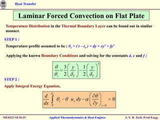 Heat Transfer


        Laminar Forced Convection on Flat Plate
 Temperature Distribution in the Thermal Boundary Layer can be found out in similar
 manner.

STEP 1 :
 Temperature profile assumed to be : θx = ( t – tw ) = dy + ey2 + fy3

 Applying the known Boundary Conditions and solving for the constants d, e and f ;
                                                                3
                                           3   y        1   y
                                   s       2    T       2   T
STEP 2 :
Apply Integral Energy Equation,
                               T
                        d
                                       s       u x dy                     0
                        dx    0
                                                                y   y 0



ME0223 SEM-IV                Applied Thermodynamics & Heat Engines            S. Y. B. Tech. Prod Engg.
 