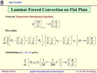 Heat Transfer


           Laminar Forced Convection on Flat Plate
   From the Temperature Distribution Equation;

                                                              3     s

                                               y       y 0
                                                              2     T
  This yields;

                                           3                                     3
      T
 d               3    y        1      y                   3   y          1   y                        3      s
             S                                     S    .           uS               uS dy
 dx   0
                 2    T        2      T                   2    T         2   T                        2      T



   Substituting as λ = δT / δ; gives;


                          d                             3      3    3        3       s
                                    S uS       T
                          dx                           20     280            2       T


ME0223 SEM-IV                      Applied Thermodynamics & Heat Engines                 S. Y. B. Tech. Prod Engg.
 