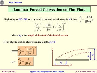 Heat Transfer


           Laminar Forced Convection on Flat Plate
                                                                                       4.64
  Neglecting as 3λ3 / 280 as very small term; and substituting for δ from;
                                                                                x     (Re)1/2
                                           3                     3/4
                                       T       0.93        xh
                                                    1
                                                Pr         x
         where, xh is the length of the start of the heated section.

 If the plate is heating along its entire length, xh = 0

                                 1/3                y
                  T      0.93
                          Pr                                                                   δ
                                                                                         δT
                  T      1
         OR                                                 xh
                       (Pr)1/3                                         x

ME0223 SEM-IV               Applied Thermodynamics & Heat Engines          S. Y. B. Tech. Prod Engg.
 