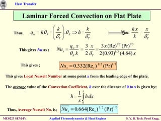 Heat Transfer


           Laminar Forced Convection on Flat Plate
                                      k                        k                       hx        x
      Thus,     qw       h   S             .    S      h                         Nu
                                      T                        T                       k          T

                                                qw x           3 x    3 x (Re)1/2 (Pr)1/3
         This gives Nu as ;          Nux
                                                 S k           2 T   2(0.93)1/3 (4.64) x

          This gives ;                    Nux        0.332(Rex ) 1/ 2 (Pr)1/ 3
 This gives Local Nusselt Number at some point x from the leading edge of the plate.

 The average value of the Convection Coefficient, h over the distance of 0 to x is given by;
                                                           x
                                                      1
                                                    h    h dx
                                                      x0
  Thus, Average Nusselt No. is;           Nux        0.664(Rex ) 1/ 2 (Pr)1/ 3
ME0223 SEM-IV                    Applied Thermodynamics & Heat Engines             S. Y. B. Tech. Prod Engg.
 