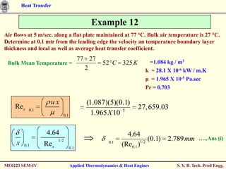 Heat Transfer


                                           Example 12
Air flows at 5 m/sec. along a flat plate maintained at 77 °C. Bulk air temperature is 27 °C.
Determine at 0.1 mtr from the leading edge the velocity an temperature boundary layer
thickness and local as well as average heat transfer coefficient.
                                       77 27                          =1.084 kg / m3
 Bulk Mean Temperature =                        52 C 325 K
                                         2                          k = 28.1 X 10-6 kW / m.K
                                                                    μ = 1.965 X 10-5 Pa.sec
                                                                    Pr = 0.703

                     ux                  (1.087)(5)(0.1)
    Re x    0.1
                                                                27, 659.03
                           0.1             1.965 X 10 5

                    4.64                                   4.64
                         1/2                                         (0.1) 2.789 mm        …..Ans (i)
     x    0.1     Re x                             0.1
                                                         (Re0.1 )1/2
                                 0.1



ME0223 SEM-IV                    Applied Thermodynamics & Heat Engines          S. Y. B. Tech. Prod Engg.
 