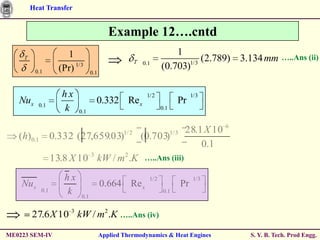 Heat Transfer


                                           Example 12….cntd
                       1                                               1
     T
                                                       T                      (2.789) 3.134 mm            …..Ans (ii)
                                                           0.1            1/3
          0.1        (Pr) 1/3                                      (0.703)
                                  0.1


                      hx                                    1/2                      1/3
   Nux     0.1
                                    0.332 Re x                              Pr
                      k    0.1
                                                                   0.1



                                                1/ 2                     1/ 3    28.1 X 10 6
   (h) 0.1         0.332 (27,659.03)                       (0.703)
                                                                                     0.1
                   13.8 X 10 3 kW / m 2 .K                 …..Ans (iii)

                      hx                                     1/2                      1/3
    Nu x                                0.664 Re x                              Pr
             0.1      k     0.1
                                                                    0.1



         27.6 X 10 3 kW / m2 .K …..Ans (iv)
ME0223 SEM-IV                           Applied Thermodynamics & Heat Engines                  S. Y. B. Tech. Prod Engg.
 