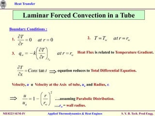 Heat Transfer


              Laminar Forced Convection in a Tube
   Boundary Conditions :

     1.
          T                                                       2.   T   Tw   at r      rw
                   0       at r         0
          r
                            T                             Heat Flux is related to Temperature Gradient.
     3.   qw           k                     at r    rw
                            r      rw


          T
                   Cons tan t                equation reduces to Total Differential Equation.
          x

     Velocity, u α Velocity at the Axis of tube, ua and Radius, r.
                                        2
              u                r
                       1                    ….assuming Parabolic Distribution.
              ua              rw            ….rw = wall radius.

ME0223 SEM-IV                      Applied Thermodynamics & Heat Engines               S. Y. B. Tech. Prod Engg.
 