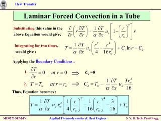 Heat Transfer


           Laminar Forced Convection in a Tube
                                                                                 2
     Substituting this value in the                T        1 T             r
                                               r                ua 1                 r
     above Equation would give;            r       r          x            rw

      Integrating for two times,               1 T    r2 r4
                                       T           ua       2
                                                                           C1 ln r       C2
       would give :                              x    4 16 rw
     Applying the Boundary Conditions :

           1.
                    T
                         0    at r    0                C1 =0
                    r                                                          2
                                                                     1 T    3 rw
           2.   T       Tw   at r     rw               C2   Tw           ua
                                                                       x    16
    Thus, Equation becomes :
                                                   2             4
                        1 T     2 1 r                    1 r           3
                T           ua rw                                           Tw
                          x       4 rw                  16 rw         16
ME0223 SEM-IV                Applied Thermodynamics & Heat Engines              S. Y. B. Tech. Prod Engg.
 