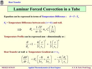 Heat Transfer


           Laminar Forced Convection in a Tube
  Equation can be expressed in terms of Temperature Difference :            θ = T - Tw

  θa = Temperature Difference between axis ( r = 0 ) and wall.

                                        1 T     2  3
                                    a       ua rw
                                          x       16
  Temperature Profile can be expressed non – dimensionally as :
                                                    2             4
                                            4 r            1 r
                                    1
                           a                3 rw           3 rw
  Heat Transfer at wall α Temperature Gradient at r = rw

                      d                         8    4             4    a
                                        a
                      dr       rw            3 rw   3 rw          3    rw
ME0223 SEM-IV              Applied Thermodynamics & Heat Engines              S. Y. B. Tech. Prod Engg.
 