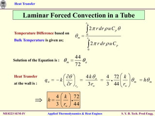 Heat Transfer


           Laminar Forced Convection in a Tube
                                                      rw

                                                           2 r dr u C p
      Temperature Difference based on                 0
                                                  m   rw
      Bulk Temperature is given as;
                                                              2 r dr u C p
                                                          0

                                                 44
     Solution of the Equation is :       m            a
                                                 72

      Heat Transfer                                   4k a           4 72 k
                         qw          k                                                m       h   m
      at the wall is :                       r         3 rw          3 44 rw
                                                 rw


                                4 k              72
                          h
                                3 rw             44
ME0223 SEM-IV             Applied Thermodynamics & Heat Engines              S. Y. B. Tech. Prod Engg.
 