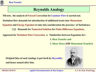 Heat Transfer


                               Reynolds Analogy
Till now, the analysis of Forced Convection for Laminar Flow is carried out.

Turbulent flow demands for introduction of additional terms into Momentum
Equation and Energy Equation to take into consideration the presence of Turbulence.
                Demands for Numerical Solution for Finite Difference Equations.

Approach for Turbulent Flow Convection α Similarities between Equations for :
                                                 1. Heat Transfer and
                                                 2. Shear Stress (OR Momentum Transfer)




   Original Idea of such Analogy is put forth by Reynolds;
   and hence named after him.


ME0223 SEM-IV              Applied Thermodynamics & Heat Engines        S. Y. B. Tech. Prod Engg.
 