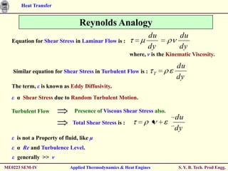 Heat Transfer


                                Reynolds Analogy
                                                              du            du
  Equation for Shear Stress in Laminar Flow is :
                                                              dy            dy
                                                       where, ν is the Kinematic Viscosity.

                                                                          du
   Similar equation for Shear Stress in Turbulent Flow is :        T
                                                                          dy
  The term, ε is known as Eddy Diffusivity.

  ε α Shear Stress due to Random Turbulent Motion.

  Turbulent Flow             Presence of Viscous Shear Stress also.
                                                                         du
                             Total Shear Stress is :
                                                                         dy
  ε is not a Property of fluid, like μ
  ε α Re and Turbulence Level.
   ε generally >> ν
ME0223 SEM-IV              Applied Thermodynamics & Heat Engines           S. Y. B. Tech. Prod Engg.
 