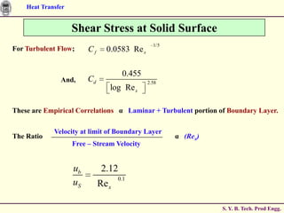 Heat Transfer


                    Shear Stress at Solid Surface
                                                1/5
For Turbulent Flow;      Cf     0.0583 Re x

                                      0.455
               And,      Cd                   2.58
                                 log Re x

These are Empirical Correlations α Laminar + Turbulent portion of Boundary Layer.

             Velocity at limit of Boundary Layer
The Ratio                                             α (Rex)
                    Free – Stream Velocity


                    ub         2.12
                                     0.1
                    uS        Re x

                                                                S. Y. B. Tech. Prod Engg.
 
