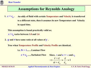 Heat Transfer


                   Assumptions for Reynolds Analogy
  1.    ε = εq .   An eddy of fluid with certain Temperature and Velocity is transferred
                   to a different state, then it assumes its new Temperature and Velocity
                   in equal time.

        This assumption is found practically valid as;
         ε / εq varies between 1.0 and 1.6
   2.   q and τ have same ratio at all values of y .

        True when Temperature Profile and Velocity Profile are identical.

                   i.e. Pr = 1...….Laminar Flow

                         ε ≈ εq …..Turbulent Flow      Since, ν and α << ε and εq

                                                                           1
                                                                   q   q
ME0223 SEM-IV                  Applied Thermodynamics & Heat Engines           S. Y. B. Tech. Prod Engg.
 