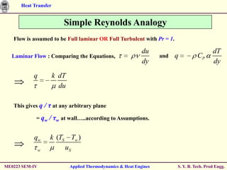 Heat Transfer


                            Simple Reynolds Analogy
   Flow is assumed to be Full laminar OR Full Turbulent with Pr = 1.

                                                               du                             dT
  Laminar Flow : Comparing the Equations,                             and   q         CP
                                                               dy                             dy

           q           k dT
                         du

   This gives q     / τ at any arbitrary plane
            = qw      / τw at wall…..according to Assumptions.

           qw         k (TS Tw )
                w          uS

ME0223 SEM-IV                 Applied Thermodynamics & Heat Engines         S. Y. B. Tech. Prod Engg.
 