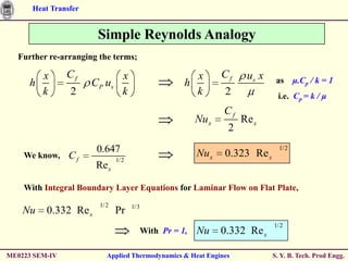 Heat Transfer


                       Simple Reynolds Analogy
  Further re-arranging the terms;

       x        Cf               x                      x        Cf    us x    as μ.Cp / k = 1
     h                CP u s                          h
       k        2                k                      k        2             i.e. Cp = k / μ
                                                                 Cf
                                                          Nu x        Re x
                                                                  2
                       0.647                              Nu x   0.323 Re x
                                                                                1/2
    We know,    Cf             1/2
                       Re x

    With Integral Boundary Layer Equations for Laminar Flow on Flat Plate,
                        1/2          1/3
    Nu    0.332 Re x           Pr
                                                                              1/ 2
                                           With Pr = 1,   Nu     0.332 Re x

ME0223 SEM-IV             Applied Thermodynamics & Heat Engines               S. Y. B. Tech. Prod Engg.
 