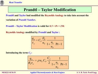 Heat Transfer


                      Prandtl – Taylor Modification
   Prandtl and Taylor had modified the Reynolds Analogy to take into account the
   variation of Prandtl Number.

   Prandtl – Taylor Modification is valid for 0.5 < Pr < 250.

   Reynolds Analogy modified by Prandtl and Taylor :

                            qw           S         1
                                   CP
                               w        uS 1 ub Pr 1
                                             uS
   Introducing the term Cf :

                          qw                 Cf         1
                                    uS CP
                          S w                2 1 ub Pr 1
                                                 uS
ME0223 SEM-IV             Applied Thermodynamics & Heat Engines     S. Y. B. Tech. Prod Engg.
 