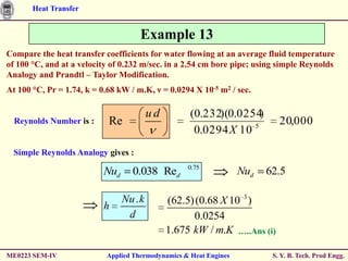 Heat Transfer


                                     Example 13
Compare the heat transfer coefficients for water flowing at an average fluid temperature
of 100 °C, and at a velocity of 0.232 m/sec. in a 2.54 cm bore pipe; using simple Reynolds
Analogy and Prandtl – Taylor Modification.
At 100 °C, Pr = 1.74, k = 0.68 kW / m.K, ν = 0.0294 X 10-5 m2 / sec.

                                          ud        (0.232)(0.0254 )
  Reynolds Number is :      Re                                              20,000
                                                     0.0294 X 10 5
  Simple Reynolds Analogy gives :
                                                    0.75
                           Nud     0.038 Red                       Nud   62.5


                           h
                                 Nu . k        (62.5) (0.68 X 10 3 )
                                  d                  0.0254
                                               1.675 kW / m.K …..Ans (i)

ME0223 SEM-IV              Applied Thermodynamics & Heat Engines          S. Y. B. Tech. Prod Engg.
 