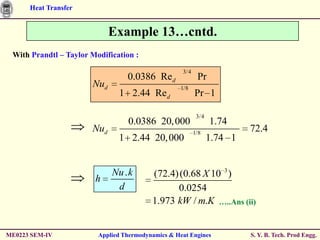 Heat Transfer


                             Example 13…cntd.
 With Prandtl – Taylor Modification :

                                                    3/4
                                  0.0386 Red               Pr
                       Nud                          1/8
                               1 2.44 Red                 Pr 1

                                                           3/4
                                  0.0386 20, 000                 1.74
                       Nud                                1/8
                                                                          72.4
                               1 2.44 20, 000                    1.74 1



                        h
                             Nu . k       (72.4) (0.68 X 10 3 )
                              d                 0.0254
                                          1.973 kW / m.K …..Ans (ii)


ME0223 SEM-IV            Applied Thermodynamics & Heat Engines            S. Y. B. Tech. Prod Engg.
 