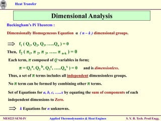 Heat Transfer


                            Dimensional Analysis
  Buckingham’s Pi Theorem :

  Dimensionally Homogeneous Equation α ( n – k ) dimensional groups.

        f1 ( Q1, Q2, Q3, …..Qn ) = 0
  Then, f2   ( π1, π 2, π 3, ….. π n-k ) = 0
  Each term, π composed of Q variables in form;

        π = Q1a, Q2 b, Q3c, …..Qnx ) = 0         and is dimensionless.
  Thus, a set of π terms includes all independent dimensionless groups.

  No π term can be formed by combining other π terms.

  Set of Equations for a, b, c, …..x by equating the sum of components of each
  independent dimensions to Zero.

         k Equations for n unknowns.

ME0223 SEM-IV              Applied Thermodynamics & Heat Engines         S. Y. B. Tech. Prod Engg.
 