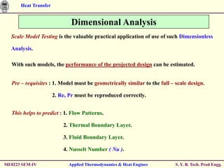 Heat Transfer


                             Dimensional Analysis
  Scale Model Testing is the valuable practical application of use of such Dimensionless

  Analysis.

  With such models, the performance of the projected design can be estimated.


  Pre – requisites : 1. Model must be geometrically similar to the full – scale design.

                      2. Re, Pr must be reproduced correctly.


  This helps to predict : 1. Flow Patterns.

                          2. Thermal Boundary Layer.

                          3. Fluid Boundary Layer.

                          4. Nusselt Number ( Nu ).

ME0223 SEM-IV               Applied Thermodynamics & Heat Engines         S. Y. B. Tech. Prod Engg.
 