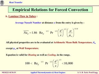 Heat Transfer


         Empirical Relations for Forced Convection
  A. Laminar Flow in Tubes :

           Average Nusselt Number at distance x from the entry is given by :

                                                                     1/3       0.14
                                             1/3         1/3    d
                      Nud    1.86 Re d             Pr
                                                                x          w


   All physical properties are to be evaluated at Arithmetic Mean Bulk Temperature, θm

   except μw at Wall Temperature.

   Equation is valid for Heating as well as Cooling, in the range,
                                                               1/3
                                       1/3         1/3   d
                      100       Red          Pr                      10,000
                                                         x

ME0223 SEM-IV               Applied Thermodynamics & Heat Engines                 S. Y. B. Tech. Prod Engg.
 