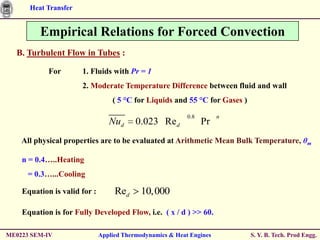 Heat Transfer


         Empirical Relations for Forced Convection
  B. Turbulent Flow in Tubes :

            For       1. Fluids with Pr = 1
                      2. Moderate Temperature Difference between fluid and wall
                                  ( 5 °C for Liquids and 55 °C for Gases )
                                                           0.8        n
                                 Nud      0.023 Re d             Pr
    All physical properties are to be evaluated at Arithmetic Mean Bulk Temperature, θm

    n = 0.4…..Heating
      = 0.3…...Cooling

    Equation is valid for :        Red     10,000

    Equation is for Fully Developed Flow, i.e. ( x / d ) >> 60.

ME0223 SEM-IV                 Applied Thermodynamics & Heat Engines          S. Y. B. Tech. Prod Engg.
 