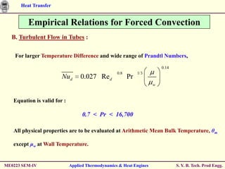 Heat Transfer


         Empirical Relations for Forced Convection
  B. Turbulent Flow in Tubes :

    For larger Temperature Difference and wide range of Prandtl Numbers,

                                                                         0.14
                                                   0.8        1/3
                        Nud       0.027 Re d             Pr
                                                                     w



   Equation is valid for :

                                   0.7 < Pr < 16,700

   All physical properties are to be evaluated at Arithmetic Mean Bulk Temperature, θm

   except μw at Wall Temperature.


ME0223 SEM-IV                Applied Thermodynamics & Heat Engines              S. Y. B. Tech. Prod Engg.
 