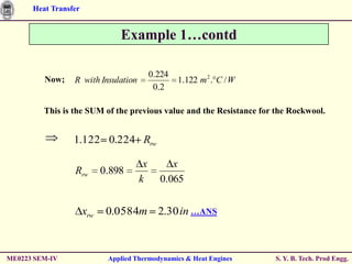 Heat Transfer


                                Example 1…contd

                                           0.224
         Now;    R with Insulation                 1.122 m 2 . C / W
                                            0.2

         This is the SUM of the previous value and the Resistance for the Rockwool.


                 1.122 0.224 Rrw

                                       x        x
                 Rrw        0.898
                                      k      0.065


                      xrw    0.0584m 2.30 in …ANS



ME0223 SEM-IV                Applied Thermodynamics & Heat Engines     S. Y. B. Tech. Prod Engg.
 
