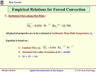 Heat Transfer


         Empirical Relations for Forced Convection
  C. Turbulent Flow along Flat Plate :


                                                1/3
                       Nud       0.036 Pr             Red 0.8 18, 700

   All physical properties are to be evaluated at Arithmetic Mean Bulk Temperature, θm


   Equation is based on :

                                                                    1/2        1/3
                1. Laminar Flow, i.e. Nu x        0.664 Re x              Pr
                2. Turbulent Flow after Transition at Re = 40,000.
                3. 10 > Pr > 0.6




ME0223 SEM-IV               Applied Thermodynamics & Heat Engines                    S. Y. B. Tech. Prod Engg.
 