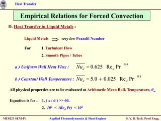 Heat Transfer


         Empirical Relations for Forced Convection
  D. Heat Transfer to Liquid Metals :

           Liquid Metals            very low Prandtl Number

           For         1. Turbulent Flow
                       2. Smooth Pipes / Tubes

                                                                       0.4
      a ) Uniform Wall Heat Flux :           Nud      0.625 Re d Pr
                                                                                0.8
      b ) Constant Wall Temperature : Nud             5.0      0.025 Re d Pr
   All physical properties are to be evaluated at Arithmetic Mean Bulk Temperature, θm

   Equation is for :   1. ( x / d ) >> 60.
                       2. 102 < (Red Pr) < 104

ME0223 SEM-IV               Applied Thermodynamics & Heat Engines       S. Y. B. Tech. Prod Engg.
 