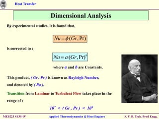 Heat Transfer


                            Dimensional Analysis
  By experimental studies, it is found that,


                              Nu        (Gr , Pr)
  is corrected to :

                              Nu a (Gr , Pr)b
                              where a and b are Constants.

  This product, ( Gr . Pr ) is known as Rayleigh Number,
  and denoted by ( Ra ).

  Transition from Laminar to Turbulent Flow takes place in the
  range of :
                            107 < ( Gr . Pr ) < 109
ME0223 SEM-IV              Applied Thermodynamics & Heat Engines   S. Y. B. Tech. Prod Engg.
 
