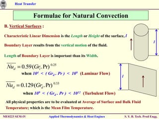 Heat Transfer


                  Formulae for Natural Convection
B. Vertical Surfaces :

Characteristic Linear Dimension is the Length or Height of the surface, l
                                                                                                l
Boundary Layer results from the vertical motion of the fluid.

Length of Boundary Layer is important than its Width.

  Nud      0.59(Grl .Pr) 0.25
           when 104 < ( Grd . Pr ) < 109 (Laminar Flow)
                                                                      l

 Nud      0.129(Grd .Pr) 0.33
           when 109 < ( Grd . Pr ) < 1012 (Turbulent Flow)
 All physical properties are to be evaluated at Average of Surface and Bulk Fluid
 Temperature; which is the Mean Film Temperature.

ME0223 SEM-IV             Applied Thermodynamics & Heat Engines           S. Y. B. Tech. Prod Engg.
 