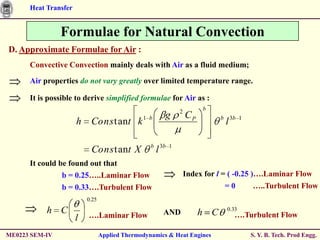 Heat Transfer


                Formulae for Natural Convection
D. Approximate Formulae for Air :
      Convective Convection mainly deals with Air as a fluid medium;

      Air properties do not vary greatly over limited temperature range.

      It is possible to derive simplified formulae for Air as :
                                                                 2        b
                                                         g           CP
                      h Cons t ant k 1           b                              b
                                                                                    l 3b   1



                                                  b
                           Cons t ant X               l 3b   1


      It could be found out that
                b = 0.25…..Laminar Flow                              Index for l = ( -0.25 )….Laminar Flow
                b = 0.33….Turbulent Flow                                            =0         …..Turbulent Flow
                          0.25

           h C            ….Laminar Flow                 AND              h C       0.33
                                                                                       ….Turbulent Flow
                      l
ME0223 SEM-IV                    Applied Thermodynamics & Heat Engines                         S. Y. B. Tech. Prod Engg.
 