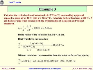 Heat Transfer


                                        Example 3
  Calculate the critical radius of asbestos (k=0.17 W/m.ºC) surrounding a pipe and
  exposed to room air at 20 ºC with h=3 W/m2. ºC . Calculate the heat loss from a 200 ºC, 5
  cm diameter pipe when covered with the critical radius of insulation and without
  insulation.
                      k 0.17
                r0               0.0567 m 5.67 cm
                      h 3.0
                Inside radius of the insulation is 5.0/2 = 2.5 cm.
                Heat Transfer is calculated as;
                q             2 (200 20)
                                                       105.7 W / m
                L     ln(5.67 / 2.5)      1
                          0.17       (0.0567)(3.0)

                Without insulation, the convection from the outer surface of the pipe is;
                q
                      h(2 r )(Ti T0 )   (3.0)( 2 )( 0.025 )( 200 20) 84.8W / m
                L

ME0223 SEM-IV               Applied Thermodynamics & Heat Engines          S. Y. B. Tech. Prod Engg.
 