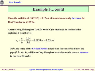 Heat Transfer


                                Example 3…contd

     Thus, the addition of (5.67-2.5) = 3.17 cm of insulation actually increases the
     Heat Transfer by @ 25 %.


     Alternatively, if fiberglass (k=0.04 W/m.ºC) is employed as the insulation
     material, it would give;

                     k   0.04
                ro              0.0133 m 1.33 cm
                     h   3.0

        Now, the value of the Critical Radius is less than the outside radius of the
        pipe (2.5 cm). So, addition of any fiberglass insulation would cause a decrease
        in the Heat Transfer.




ME0223 SEM-IV              Applied Thermodynamics & Heat Engines          S. Y. B. Tech. Prod Engg.
 