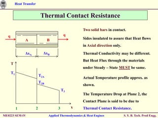 Heat Transfer


                               Thermal Contact Resistance

                                                          Two solid bars in contact.
  q                                            q
                A                   B                     Sides insulated to assure that Heat flows
                                                          in Axial direction only.

                ΔxA             ΔxB                       Thermal Conductivity may be different.
                                                          But Heat Flux through the materials
      T
                                                          under Steady – State MUST be same.
      T1
                              T2A
                                                          Actual Temperature profile approx. as
                              T2B
                                                          shown.
                                              T3
                                                          The Temperature Drop at Plane 2, the
                                                          Contact Plane is said to be due to
           1              2               3        x      Thermal Contact Resistance.
ME0223 SEM-IV                       Applied Thermodynamics & Heat Engines            S. Y. B. Tech. Prod Engg.
 