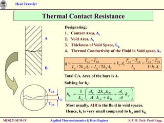 Heat Transfer


                      Thermal Contact Resistance
                                     Designating;
                                     1. Contact Area, Ac
                      A              2. Void Area, Av
                                     3. Thickness of Void Space, Lg
                                     4. Thermal Conductivity of the Fluid in Void space, kf

                                                    T2 A T2 B                   T2 A T2 B    T2 A T2 B
                                     q                                 k f Av
                      B                    Lg / 2k A AC Lg / 2k B AC                Lg        1 / hC A

                                     Total C/s. Area of the bars is A.
                                     Solving for hc;
                          T2A                  1     AC 2k A k B        Av
                                      hC                                   kf
                                Lg             Lg    A k A kB           A
                          T2B        Most usually, AIR is the fluid in void spaces.
                                     Hence, kf is very small compared to kA and kB.

ME0223 SEM-IV             Applied Thermodynamics & Heat Engines                  S. Y. B. Tech. Prod Engg.
 