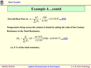 Heat Transfer


                               Example 4…contd

                                     T       100
     Overall Heat Flow is; q                      12.338 W …ANS
                                     Rth    8.105

     Temperature Drop across the contact is found by taking the ratio of the Contact
     Resistance to the Total Resistance.

                       RC          (0.747)
                TC          T              (100) 6.0544 C …ANS
                        Rth        12.338

        i.e. 6 % of the total resistance.




ME0223 SEM-IV              Applied Thermodynamics & Heat Engines      S. Y. B. Tech. Prod Engg.
 