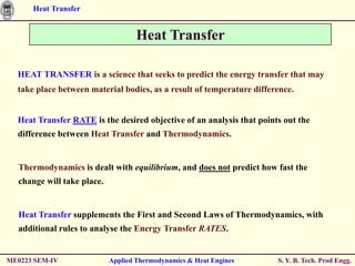 Heat Transfer


                                    Heat Transfer

  HEAT TRANSFER is a science that seeks to predict the energy transfer that may
  take place between material bodies, as a result of temperature difference.


  Heat Transfer RATE is the desired objective of an analysis that points out the
  difference between Heat Transfer and Thermodynamics.


  Thermodynamics is dealt with equilibrium, and does not predict how fast the
  change will take place.


  Heat Transfer supplements the First and Second Laws of Thermodynamics, with
  additional rules to analyse the Energy Transfer RATES.


ME0223 SEM-IV               Applied Thermodynamics & Heat Engines      S. Y. B. Tech. Prod Engg.
 