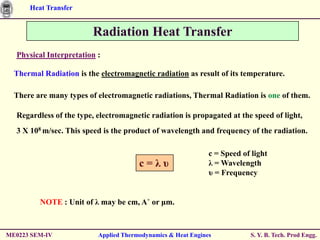 Heat Transfer


                         Radiation Heat Transfer
  Physical Interpretation :

  Thermal Radiation is the electromagnetic radiation as result of its temperature.

  There are many types of electromagnetic radiations, Thermal Radiation is one of them.

  Regardless of the type, electromagnetic radiation is propagated at the speed of light,
  3 X 108 m/sec. This speed is the product of wavelength and frequency of the radiation.

                                                              c = Speed of light
                                       c=λυ                   λ = Wavelength
                                                              υ = Frequency


         NOTE : Unit of λ may be cm, A˚ or μm.



ME0223 SEM-IV             Applied Thermodynamics & Heat Engines           S. Y. B. Tech. Prod Engg.
 