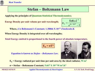 Heat Transfer


                        Stefan – Boltzmann Law
  Applying the principles of Quantum-Statistical Thermodynamics;

  Energy Density per unit volume per unit wavelength;              8 hc 5
                                                              u
                                                                  e hc / kT 1
       Where, k is Boltzmann’s Constant; 1.38066 X 10-23 J/molecule.K

  When Energy Density is integrated over all wavelengths;

  Total Energy emitted is proportional to the fourth power of absolute temperature.

                                         Eb = ζT4

         Equation is known as Stefan – Boltzmann Law.


       Eb = Energy radiated per unit time per unit area by the ideal radiator, W/m2
       ζ = Stefan – Boltzmann Constant; 5.667 X 10-8 W/m2.K4
ME0223 SEM-IV             Applied Thermodynamics & Heat Engines        S. Y. B. Tech. Prod Engg.
 