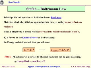 Heat Transfer


                           Stefan – Boltzmann Law

  Subscript b in this equation → Radiation from a Blackbody.

  Materials which obey this Law appear black to the eye, as they do not reflect any

  radiation.

  Thus, a Blackbody is a body which absorbs all the radiations incident upon it.

  Eb is known as the Emissive Power of the Blackbody.

  i.e. Energy radiated per unit time per unit area.


                        Eb = ζT4                      qemitted = ζ.A.T4

  NOTE : “Blackness” of a surface to Thermal Radiation can be quite deceiving.
               e.g. Lamp-black…..and Ice….!!!

ME0223 SEM-IV               Applied Thermodynamics & Heat Engines         S. Y. B. Tech. Prod Engg.
 