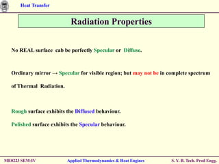 Heat Transfer


                           Radiation Properties


  No REAL surface cab be perfectly Specular or Diffuse.



  Ordinary mirror → Specular for visible region; but may not be in complete spectrum

  of Thermal Radiation.



  Rough surface exhibits the Diffused behaviour.

  Polished surface exhibits the Specular behaviour.




ME0223 SEM-IV             Applied Thermodynamics & Heat Engines     S. Y. B. Tech. Prod Engg.
 